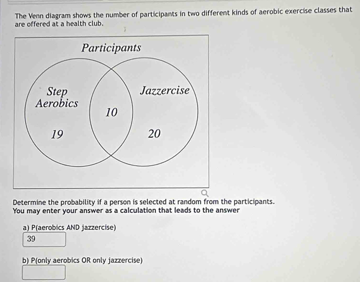 The Venn diagram shows the number of participants in two different kinds of aerobic exercise classes that
are offered at a health club.
Determine the probability if a person is selected at random from the participants.
You may enter your answer as a calculation that leads to the answer
a) P(aerobics AND jazzercise)
39
b) P(only aerobics OR only jazzercise)