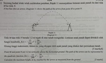 Seorang budak lelaki telah melakukan panahan. Rajah 11 menunjukkan lintasan anak panah itu dari titik
M ke titik N. 
A boy has shot an arrow. Diagram 11 shows the path of the arrow from point M to point N. 
Diagram 11 Rajah 1I 
Titik M dan titik N berada 1.2 m tegak di atas tanah mengufuk. Lintasan anak panah dapat diwakili oleh 
fungsi kuadratik, f(x)=- 13/200 x^2+ 39/20 x. 
Hitung tinggi maksimum, dalam m, yang dicapai ōleh anak panah yang diukur dari permukaan tanah. 
[5 markah] 
Point M and point N are 1.2 m vertically above the horizontal ground. The path of the arrow can be represented by 
the quadratic function, f(x)=- 13/200 x^2+ 39/20 x. 
Calculate the maximum height, in m, reached by the arrow as measured from the ground. [5 marks]