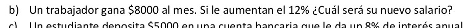 Un trabajador gana $8000 al mes. Si le aumentan el 12% ¿Cuál será su nuevo salario? 
c) n estudiante deposita $5000 en una cuenta bancaria que le da un 8% de interés anual