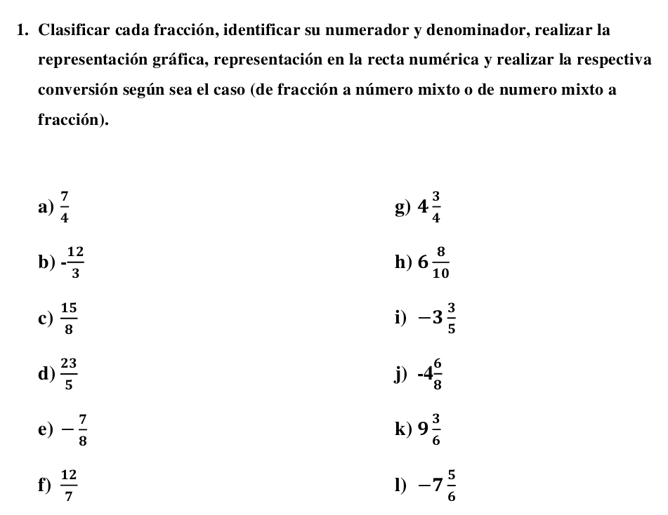 Clasificar cada fracción, identificar su numerador y denominador, realizar la 
representación gráfica, representación en la recta numérica y realizar la respectiva 
conversión según sea el caso (de fracción a número mixto o de numero mixto a 
fracción). 
a)  7/4  g) 4 3/4 
b) - 12/3  6 8/10 
h) 
c)  15/8  -3 3/5 
i) 
d)  23/5  -4 6/8 
j) 
e) - 7/8  k) 9 3/6 
f)  12/7  -7 5/6 
l)