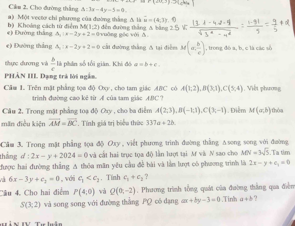 1a _ 
Câu 2. Cho đường thẳng △ :3x-4y-5=0.
a) Một vectơ chỉ phương của đường thắng △ I_ vector u=(4;3). f)
b) Khoảng cách từ điểm M(1;2) đến đường thắng △ b ăng
c) Đường thẳng △ _1:x-2y+2=0 vuông góc với Δ.
c) Đường thắng △ _1:x-2y+2=0 cắt đường thắng △ ta i điểm M(a; b/c ) , trong đó a, b, c là các số
thực dương và  b/c  là phân số tối giản. Khi đó a=b+c.
PHÀN III. Dạng trả lời ngắn.
Câu 1. Trên mặt phẳng tọa độ Oxy, cho tam giác ABC có A(1;2),B(3;1),C(5;4). Viết phương
trình đường cao kẻ từ A của tam giác ABC ?
Câu 2. Trong mặt phẳng toạ độ Oxy , cho ba điểm A(2;3),B(-1;1),C(3;-1). Điểm M(a;b) thỏa
mãn điều kiện vector AM=vector BC. Tính giá trị biểu thức 337a+2b.
Câu 3. Trong mặt phẳng tọa độ Oxy, viết phương trình đường thẳng Δsong song với đường
thắng d:2x-y+2024=0 và cắt hai trục tọa độ lần lượt tại M và N sao cho MN=3sqrt(5). Ta tìm
được hai đường thẳng Δ thỏa mãn yêu cầu đề bài và lần lượt có phương trình là 2x-y+c_1=0
và 6x-3y+c_2=0 , với c_1 . Tính c_1+c_2 ?
Câu 4. Cho hai điểm P(4;0) và Q(0;-2). Phương trình tổng quát của đường thẳng qua điểm
S(3;2) và song song với đường thẳng PQ có dạng ax+by-3=0.Tính a+b ?
VầN IV Tưr luân