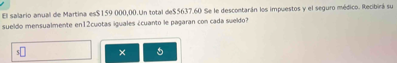 El salario anual de Martina es $159 000,00.Un total de $5637.60 Se le descontarán los impuestos y el seguro médico. Recibirá su 
sueldo mensualmente en12cuotas iguales ¿cuanto le pagaran con cada sueldo? 
×