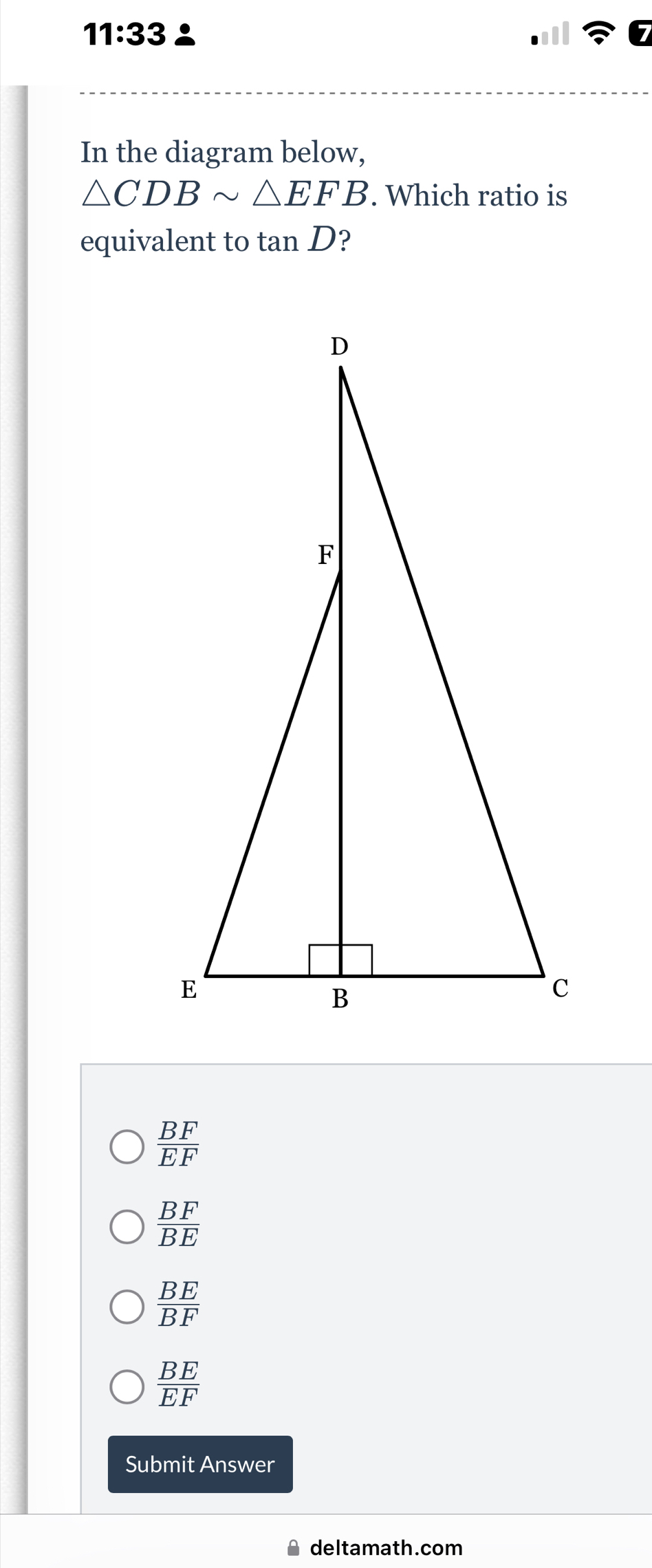 11:33 
In the diagram below,
△ CDBsim △ EFB. Which ratio is
equivalent to tan D ?
 BF/EF 
 BF/BE 
BE
overline BF
 BE/EF 
Submit Answer
deltamath.com