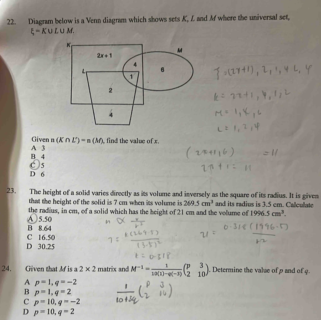 Diagram below is a Venn diagram which shows sets K, L and M where the universal set,
xi =K∪ L∪ M.
Given n(K∩ L')=n(M) , find the value of x.
A 3
B 4
C 5
D 6
23. The height of a solid varies directly as its volume and inversely as the square of its radius. It is given
that the height of the solid is 7 cm when its volume is 269.5cm^3 and its radius is 3.5 cm. Calculate
the radius, in cm, of a solid which has the height of 21 cm and the volume of 1996.5cm^3.
A 5.50
B 8.64
C 16.50
D 30.25
24. Given that M is a 2* 2 matrix and M^(-1)= 1/10(1)-q(-3) beginpmatrix p&3 2&10endpmatrix. Determine the value of p and of q.
A p=1,q=-2
B p=1,q=2
C p=10,q=-2
D p=10,q=2