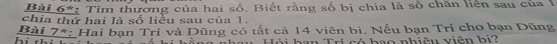 Bài 6*: Tìm thường của hai số. Biết rằng số bị chia là số chăn liên sau của 1 
chia thứ hai là số liều sau của 1. 
Bài 7*: Hai bạn Trí và Dũng có tất cả 14 viên bi. Nếu bạn Trí cho bạn Dũng 
bidel u Hỏi ban Trí có bao nhiệu viên bi?