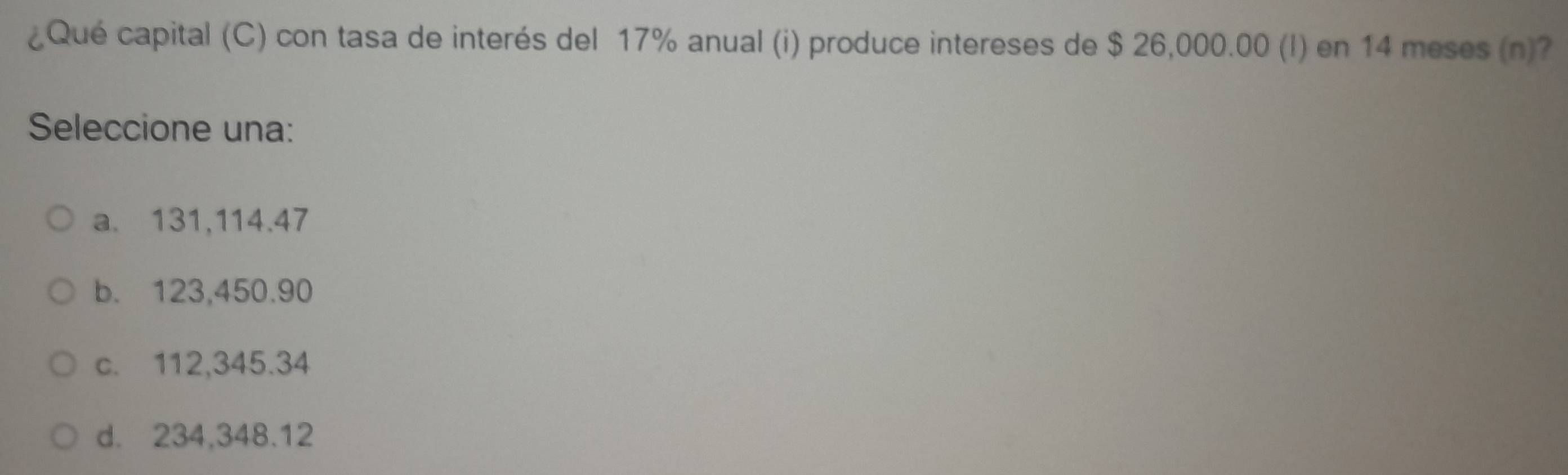 ¿Qué capital (C) con tasa de interés del 17% anual (i) produce intereses de $ 26,000.00 (I) en 14 meses (n)?
Seleccione una:
a. 131,114.47
b. 123,450.90
c. 112,345.34
d. 234,348.12