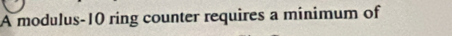 A modulus- 10 ring counter requires a minimum of