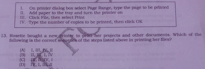 On printer dialog box select Page Range, type the page to be printed
II. Add paper to the tray and turn the printer on
III. Click File, then select Print
IV. Type the number of copies to be printed, then click OK
13. Rosette bought a new printer to print her projects and other documents. Which of the
following is the correct sequence of the steps listed above in printing her files?
(A) I, III, V, II
(B) II,ⅢI, I, ⅣV
(C) IH, IIV,Ⅰ
(D) IV, I, II, II