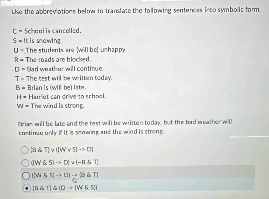 Use the abbreviations below to translate the following sentences into symbolic form.
C= School is cancelled.
S= It is snowing
U= The students are (will be) unhappy.
R= The roads are blocked.
D= Bad weather will continue.
T= The test will be written today.
B= Brian is (will be) late.
H= Harriet can drive to school.
W= The wind is strong.
Brian will be late and the test will be written today, but the bad weather will
continue only if it is snowing and the wind is strong.
(B T)vee ((Wvee S)->D)
((W S)->D)vee (sim B T)
((W S)->D)->(B T)
(B T) (D->(W s))