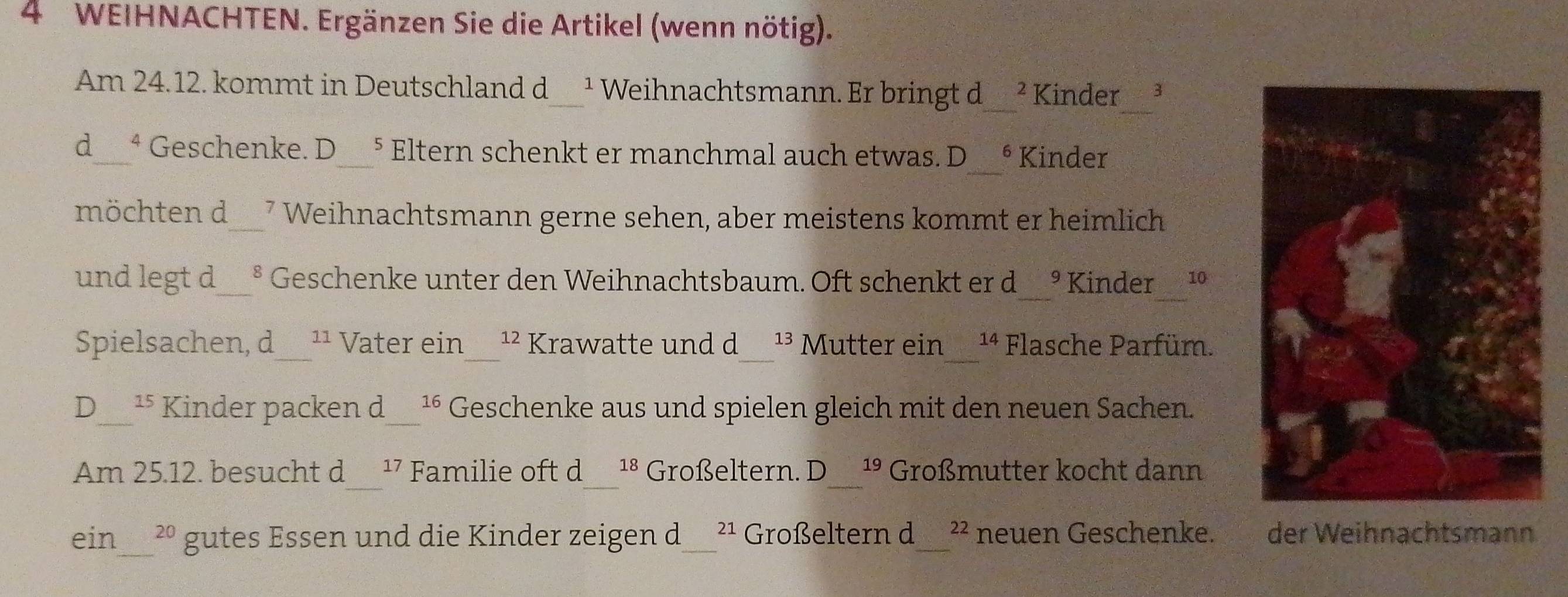 WEIHNACHTEN. Ergänzen Sie die Artikel (wenn nötig). 
Am 24.12. kommt in Deutschland d_ ¹ Weihnachtsmann. Er bringt d ² Kinder 3
_ 
d_ ª Geschenke. D_ 5 Eltern schenkt er manchmal auch etwas. D 6 Kinder 
möchten d_ 7 Weihnachtsmann gerne sehen, aber meistens kommt er heimlich 
und legt d_ varepsilon Geschenke unter den Weihnachtsbaum. Oft schenkt er d 9 Kinder 10
Spielsachen, d_ 11 Vater ein_^(12) Krawatte und d_ 13 Mutter ein_ 14 Flasche Parfüm. 
D_ 15 Kinder packen d_ 16 Geschenke aus und spielen gleich mit den neuen Sachen. 
_ 
_ 
_ 
Am 25.12. besucht d 17 Familie oft d 18 Großeltern. D 19 Großmutter kocht dann 
ein_ 20 gutes Essen und die Kinder zeigen d 21 Großeltern d_ 22 neuen Geschenke. der Weihnachtsmann