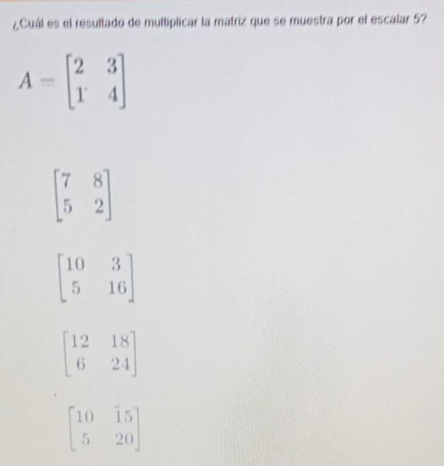 ¿Cuál es el resultado de multiplicar la matriz que se muestra por el escalar 5?
A=beginbmatrix 2&3 1&4endbmatrix
beginbmatrix 7&8 5&2endbmatrix
beginbmatrix 10&3 5&16endbmatrix
beginbmatrix 12&18 6&24endbmatrix
beginbmatrix 10&15 5&20endbmatrix