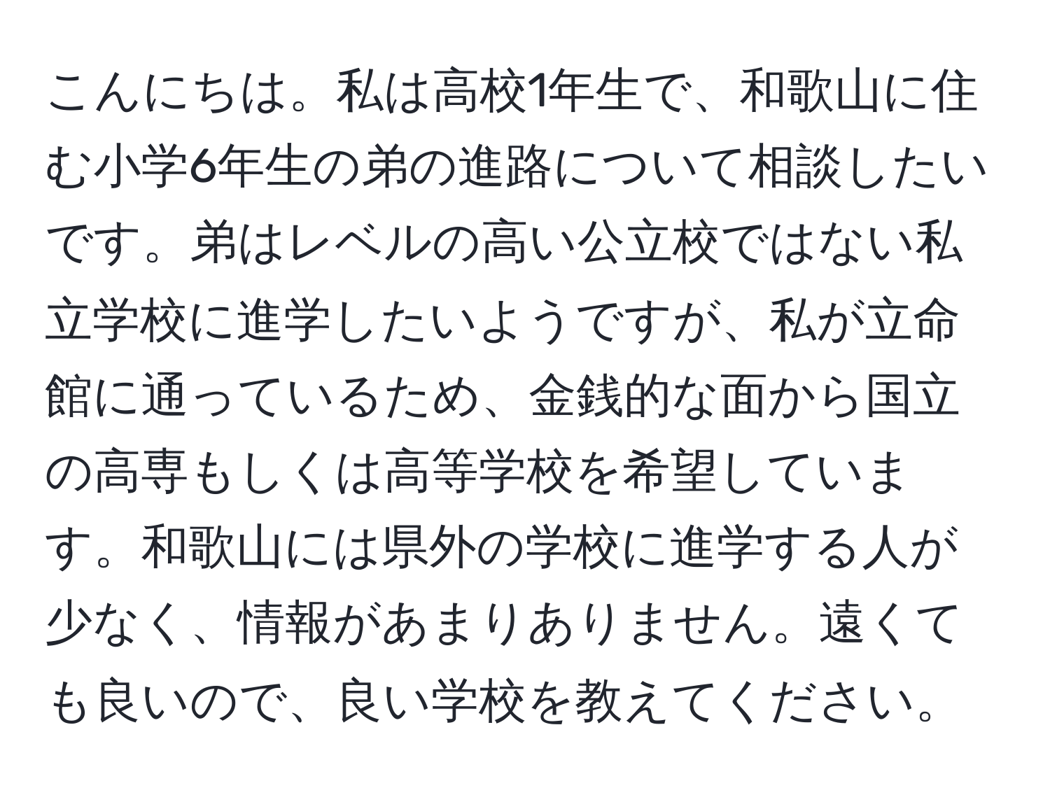 こんにちは。私は高校1年生で、和歌山に住む小学6年生の弟の進路について相談したいです。弟はレベルの高い公立校ではない私立学校に進学したいようですが、私が立命館に通っているため、金銭的な面から国立の高専もしくは高等学校を希望しています。和歌山には県外の学校に進学する人が少なく、情報があまりありません。遠くても良いので、良い学校を教えてください。