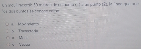 Un mòvil recorriò 50 metros de un punto (1) a un punto (2), la lìnea que une
los dos puntos se conoce como:
a. Movimiento
b. Trayectoria
c. Masa
d. Vector