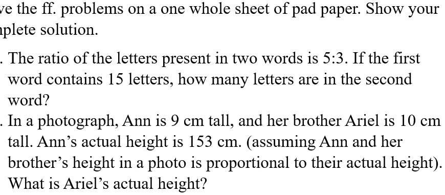 ve the ff. problems on a one whole sheet of pad paper. Show your 
plete solution. 
. The ratio of the letters present in two words is 5:3. If the first 
word contains 15 letters, how many letters are in the second 
word? 
. In a photograph, Ann is 9 cm tall, and her brother Ariel is 10 cm
tall. Ann’s actual height is 153 cm. (assuming Ann and her 
brother’s height in a photo is proportional to their actual height). 
What is Ariel’s actual height?