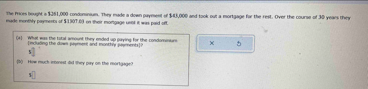 The Prices bought a $261,000 condominium. They made a down payment of $43,000 and took out a mortgage for the rest. Over the course of 30 years they 
made monthly payments of $1307.03 on their mortgage until it was paid off. 
(a) What was the total amount they ended up paying for the condominium 
(including the down payment and monthly payments)? 
×
$
(b) How much interest did they pay on the mortgage?