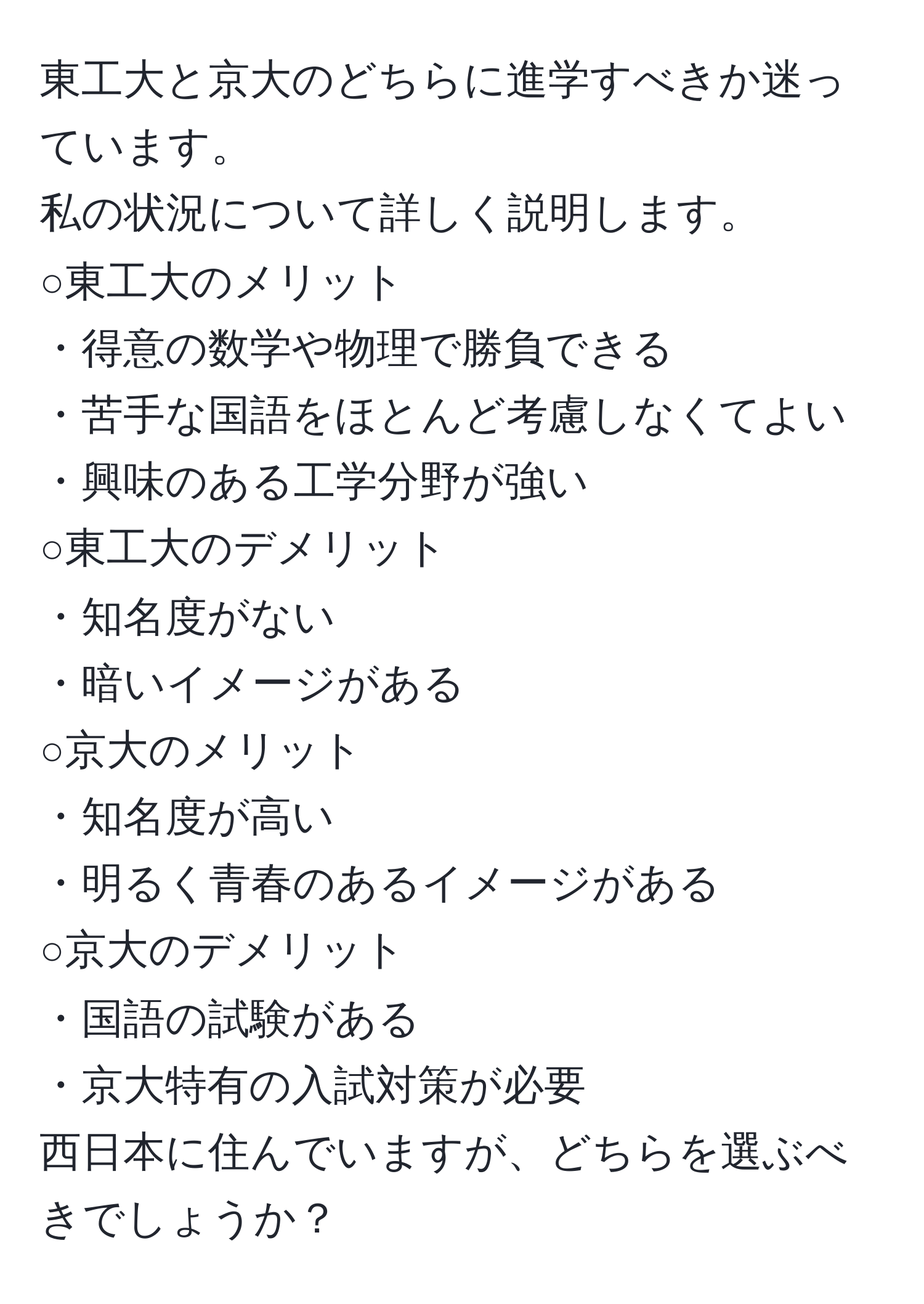 東工大と京大のどちらに進学すべきか迷っています。  
私の状況について詳しく説明します。  
○東工大のメリット  
・得意の数学や物理で勝負できる  
・苦手な国語をほとんど考慮しなくてよい  
・興味のある工学分野が強い  
○東工大のデメリット  
・知名度がない  
・暗いイメージがある  
○京大のメリット  
・知名度が高い  
・明るく青春のあるイメージがある  
○京大のデメリット  
・国語の試験がある  
・京大特有の入試対策が必要  
西日本に住んでいますが、どちらを選ぶべきでしょうか？