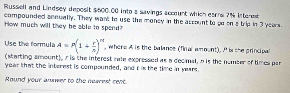 Russell and Lindsey deposit $600.00 into a savings account which earns 7% interest 
compounded annually. They want to use the money in the account to go on a trip in 3 years. 
How much will they be able to spend? 
Use the formula A=P(1+ r/n )^nt , where A is the balance (final amount), P is the principal 
(starting amount), r is the interest rate expressed as a decimal, n is the number of times per
year that the interest is compounded, and t is the time in years. 
Round your answer to the nearest cent.