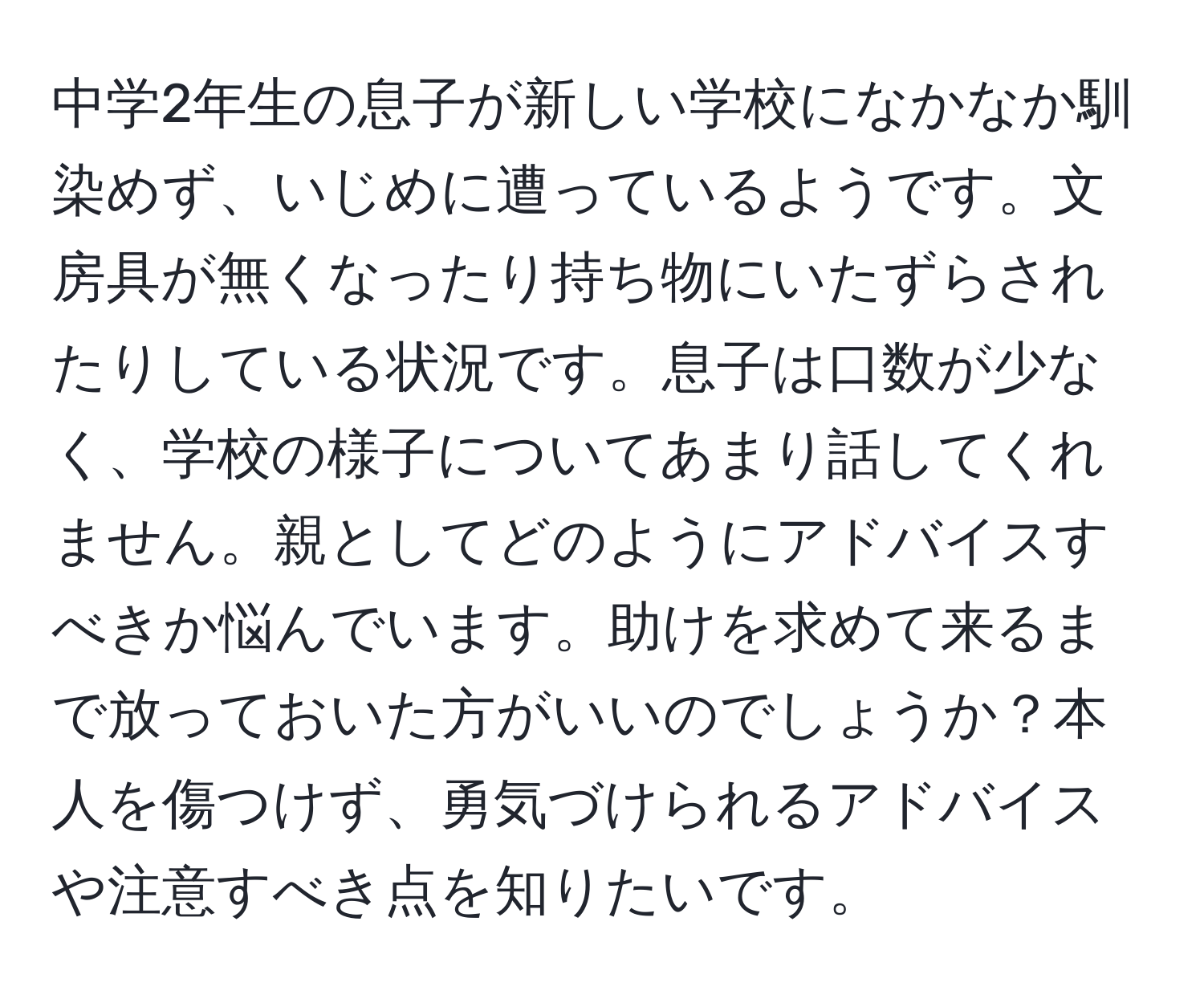 中学2年生の息子が新しい学校になかなか馴染めず、いじめに遭っているようです。文房具が無くなったり持ち物にいたずらされたりしている状況です。息子は口数が少なく、学校の様子についてあまり話してくれません。親としてどのようにアドバイスすべきか悩んでいます。助けを求めて来るまで放っておいた方がいいのでしょうか？本人を傷つけず、勇気づけられるアドバイスや注意すべき点を知りたいです。