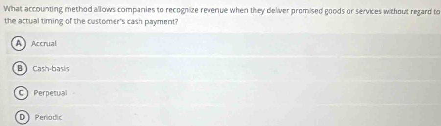 What accounting method allows companies to recognize revenue when they deliver promised goods or services without regard to
the actual timing of the customer's cash payment?
AAccrual
B Cash-basis
C Perpetual
D Periodic