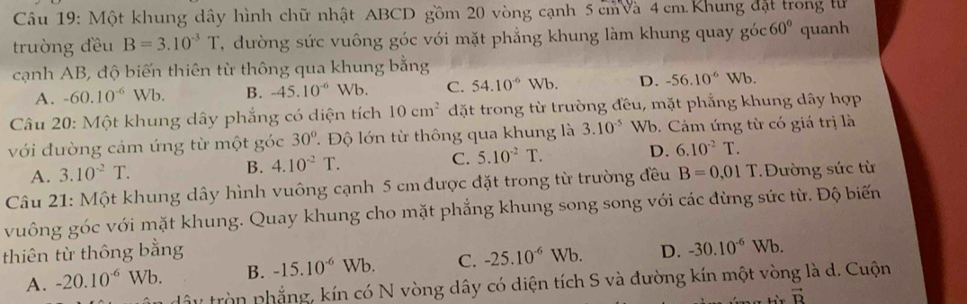 Một khung dây hình chữ nhật ABCD gồm 20 vòng cạnh 5 cm à 4 cm. Khung đặt trong tử
trường đều B=3.10^(-3)T , ường sức vuông góc với mặt phẳng khung làm khung quay goc60° quanh
cạnh AB, độ biến thiên từ thông qua khung bằng
A. -60.10^(-6)Wb. B. -45.10^(-6) Wb. C. 54.10^(-6)Wb. D. -56.10^(-6)Wb. 
Câu 20: Một khung dây phẳng có diện tích 10cm^2 đặt trong từ trường đều, mặt phẳng khung dây hợp
với đường cảm ứng từ một góc 30° T Độ lớn từ thông qua khung là 3.10^(-5) Wb. Cám ứng từ có giá trị là
A. 3.10^(-2)T. B. 4.10^(-2)T. C. 5.10^(-2)T. D. 6.10^(-2)T. 
Câu 21: Một khung dây hình vuông cạnh 5 cm được đặt trong từ trường đều B=0,01T Đường sức từ
vuông góc với mặt khung. Quay khung cho mặt phẳng khung song song với các đùng sức từ. Độ biến
thiên từ thông bằng D. -30.10^(-6)Wb.
A. -20.10^(-6)Wb. B. -15.10^(-6)Wb. C. -25.10^(-6)Wb. 
tây tròn phẳng, kín có N vòng dây có diện tích S và đường kín một vòng là d. Cuộn
vector B