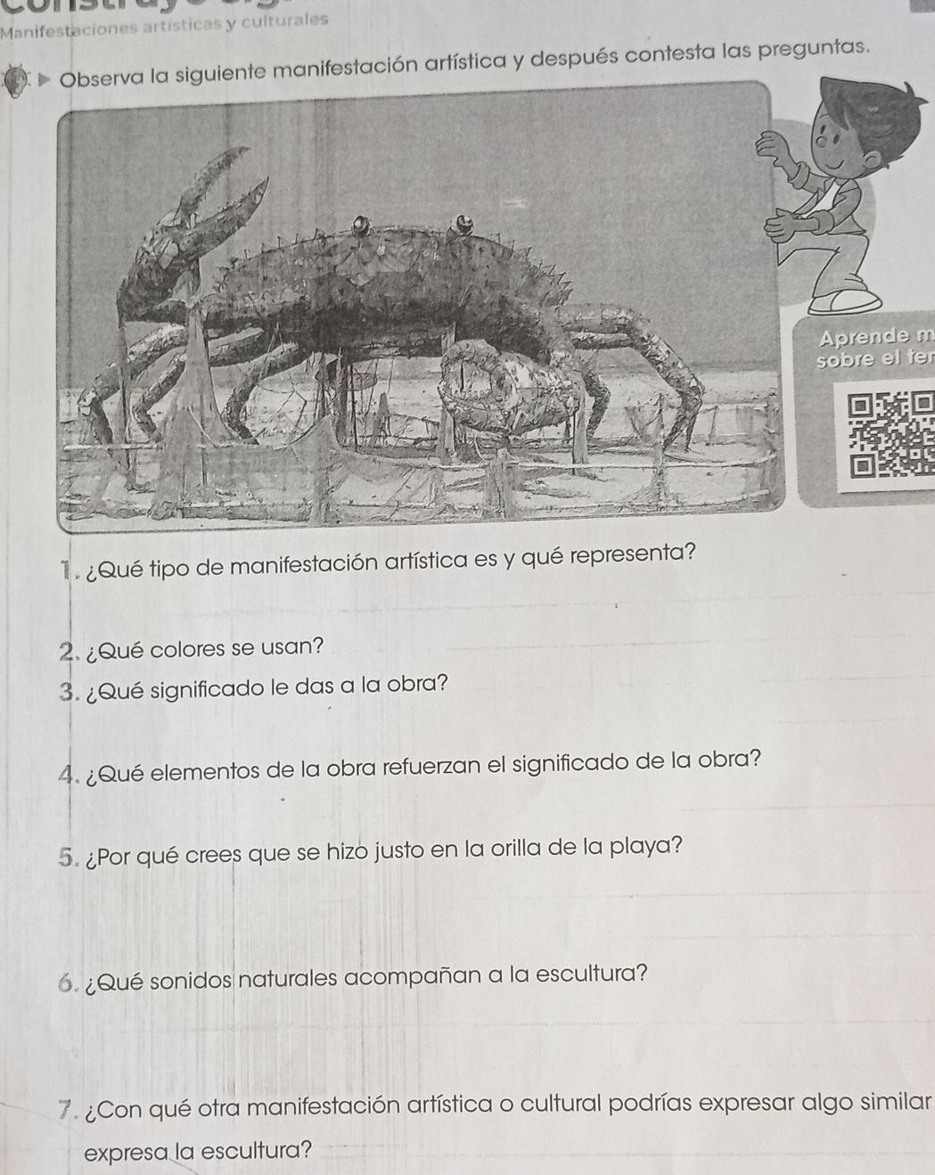 Manifestaciones artísticas y culturales 
e manifestación artística y después contesta las preguntas. 
prende m 
sobre el ter 
¿Qué tipo de manifestación artística es y qué representa? 
2. ¿Qué colores se usan? 
3. ¿Qué significado le das a la obra? 
4. ¿Qué elementos de la obra refuerzan el significado de la obra? 
5. ¿Por qué crees que se hizo justo en la orilla de la playa? 
6. ¿Qué sonidos naturales acompañan a la escultura? 
7. ¿Con qué otra manifestación artística o cultural podrías expresar algo similar 
expresa la escultura?