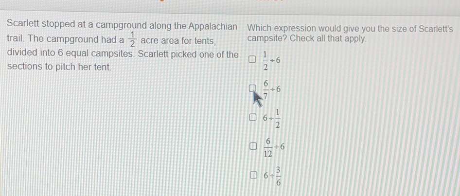 Scarlett stopped at a campground along the Appalachian Which expression would give you the size of Scarlett's
trail. The campground had a  1/2  acre area for tents, campsite? Check all that apply..
divided into 6 equal campsites. Scarlett picked one of the  1/2 / 6
sections to pitch her tent.
 6/7 / 6
6/  1/2 
 6/12 / 6
6/  3/6 