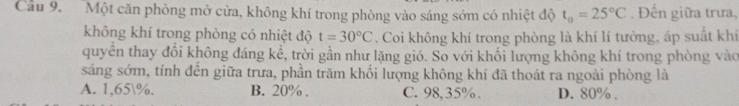 Cầu 9. Một căn phòng mở cửa, không khí trong phòng vào sáng sớm có nhiệt độ t_0=25°C. Đến giữa trưa,
không khí trong phòng có nhiệt độ t=30°C. Coi không khí trong phòng là khí lí tưởng, áp suất khí
quyền thay đổi không đáng kể, trời gần như lặng gió. So với khối lượng không khí trong phòng vào
sáng sớm, tính đến giữa trưa, phần trăm khối lượng không khí đã thoát ra ngoài phòng là
A. 1,65%. B. 20%. C. 98,35%. D. 80%.