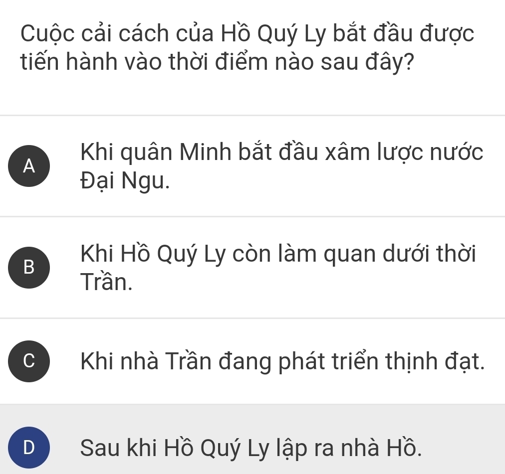 Cuộc cải cách của Hồ Quý Ly bắt đầu được
tiến hành vào thời điểm nào sau đây?
A
Khi quân Minh bắt đầu xâm lược nước
Đại Ngu.
B
Khi Hồ Quý Ly còn làm quan dưới thời
Trần.
Khi nhà Trần đang phát triển thịnh đạt.
D Sau khi Hồ Quý Ly lập ra nhà Hồ.