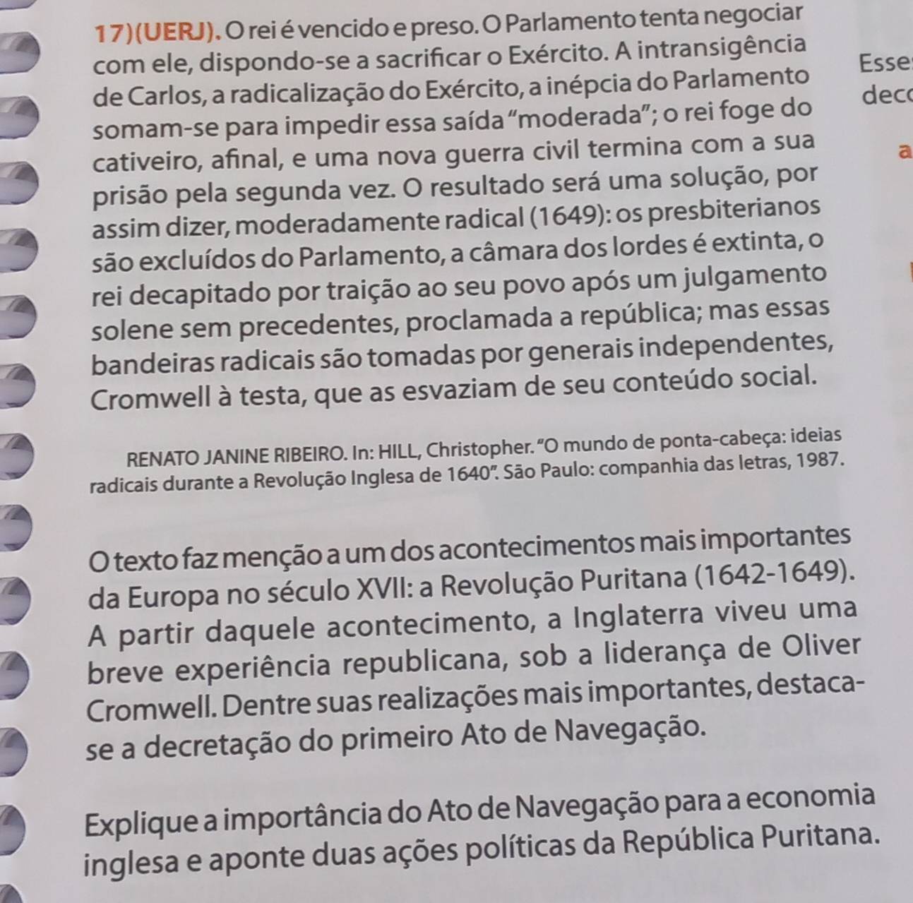 17)(UERJ). O rei é vencido e preso. O Parlamento tenta negociar 
com ele, dispondo-se a sacrificar o Exército. A intransigência 
Esse 
de Carlos, a radicalização do Exército, a inépcia do Parlamento dec 
somam-se para impedir essa saída “moderada”; o rei foge do 
cativeiro, afinal, e uma nova guerra civil termina com a sua 
a 
prisão pela segunda vez. O resultado será uma solução, por 
assim dizer, moderadamente radical (1649): os presbiterianos 
são excluídos do Parlamento, a câmara dos lordes é extinta, o 
rei decapitado por traição ao seu povo após um julgamento 
solene sem precedentes, proclamada a república; mas essas 
bandeiras radicais são tomadas por generais independentes, 
Cromwell à testa, que as esvaziam de seu conteúdo social. 
RENATO JANINE RIBEIRO. In: HILL, Christopher. “O mundo de ponta-cabeça: ideias 
radicais durante a Revolução Inglesa de 1640'' : São Paulo: companhia das letras, 1987. 
O texto faz menção a um dos acontecimentos mais importantes 
da Europa no século XVII: a Revolução Puritana (1642-1649). 
A partir daquele acontecimento, a Inglaterra viveu uma 
breve experiência republicana, sob a liderança de Oliver 
Cromwell. Dentre suas realizações mais importantes, destaca- 
se a decretação do primeiro Ato de Navegação. 
Explique a importância do Ato de Navegação para a economia 
inglesa e aponte duas ações políticas da República Puritana.