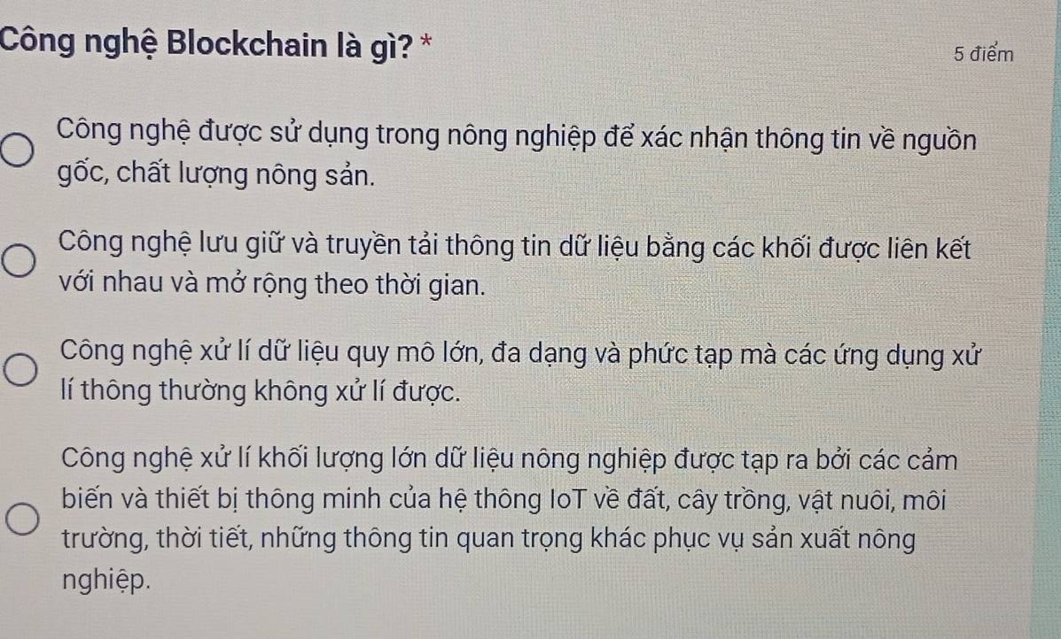 Công nghệ Blockchain là gì? * 5 điểm
Công nghệ được sử dụng trong nông nghiệp để xác nhận thông tin về nguồn
gốc, chất lượng nông sản.
Công nghệ lưu giữ và truyền tải thông tin dữ liệu bằng các khối được liên kết
với nhau và mở rộng theo thời gian.
Công nghệ xử lí dữ liệu quy mô lớn, đa dạng và phức tạp mà các ứng dụng xử
lí thông thường không xử lí được.
Công nghệ xử lí khối lượng lớn dữ liệu nông nghiệp được tạp ra bởi các cảm
biến và thiết bị thông minh của hệ thông IoT về đất, cây trồng, vật nuôi, môi
trường, thời tiết, những thông tin quan trọng khác phục vụ sản xuất nông
nghiệp.