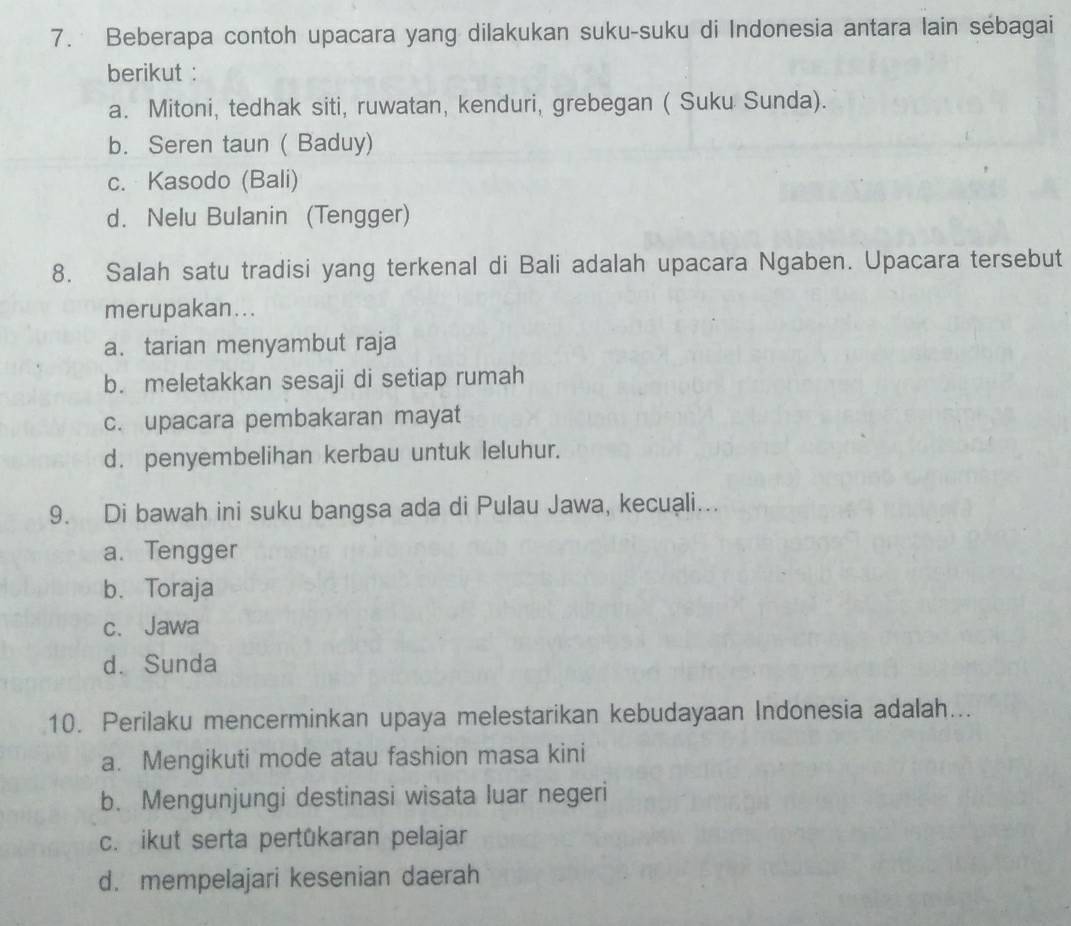 Beberapa contoh upacara yang dilakukan suku-suku di Indonesia antara lain sebagai
berikut :
a. Mitoni, tedhak siti, ruwatan, kenduri, grebegan ( Suku Sunda).
b. Seren taun ( Baduy)
c. Kasodo (Bali)
d. Nelu Bulanin (Tengger)
8. Salah satu tradisi yang terkenal di Bali adalah upacara Ngaben. Upacara tersebut
merupakan...
a. tarian menyambut raja
b. meletakkan sesaji di setiap rumah
c. upacara pembakaran mayat
d. penyembelihan kerbau untuk leluhur.
9. Di bawah ini suku bangsa ada di Pulau Jawa, kecuali...
a. Tengger
b. Toraja
c. Jawa
d. Sunda
10. Perilaku mencerminkan upaya melestarikan kebudayaan Indonesia adalah...
a. Mengikuti mode atau fashion masa kini
b. Mengunjungi destinasi wisata luar negeri
c. ikut serta pertükaran pelajar
d. mempelajari kesenian daerah