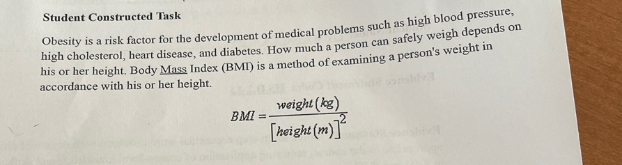 Student Constructed Task 
Obesity is a risk factor for the development of medical problems such as high blood pressure, 
high cholesterol, heart disease, and diabetes. How much a person can safely weigh depends on 
his or her height. Body Mass Index (BMI) is a method of examining a person's weight in 
accordance with his or her height.
BMI=frac weight(kg)[height(m)]^2