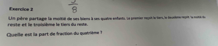 Un père partage la moitié de ses biens à ses quatre enfants. Le premier reçoit le tiers, le deuxième reçoit la moitié du 
reste et le troisième le tiers du reste. 
Quelle est la part de fraction du quatrième ?