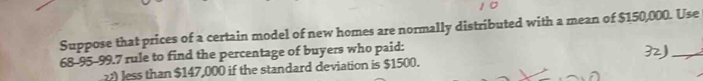 Suppose that prices of a certain model of new homes are normally distributed with a mean of $150,000. Use
68-95-99.7 rule to find the percentage of buyers who paid: 
_
22 less than $147,000 if the standard deviation is $1500.