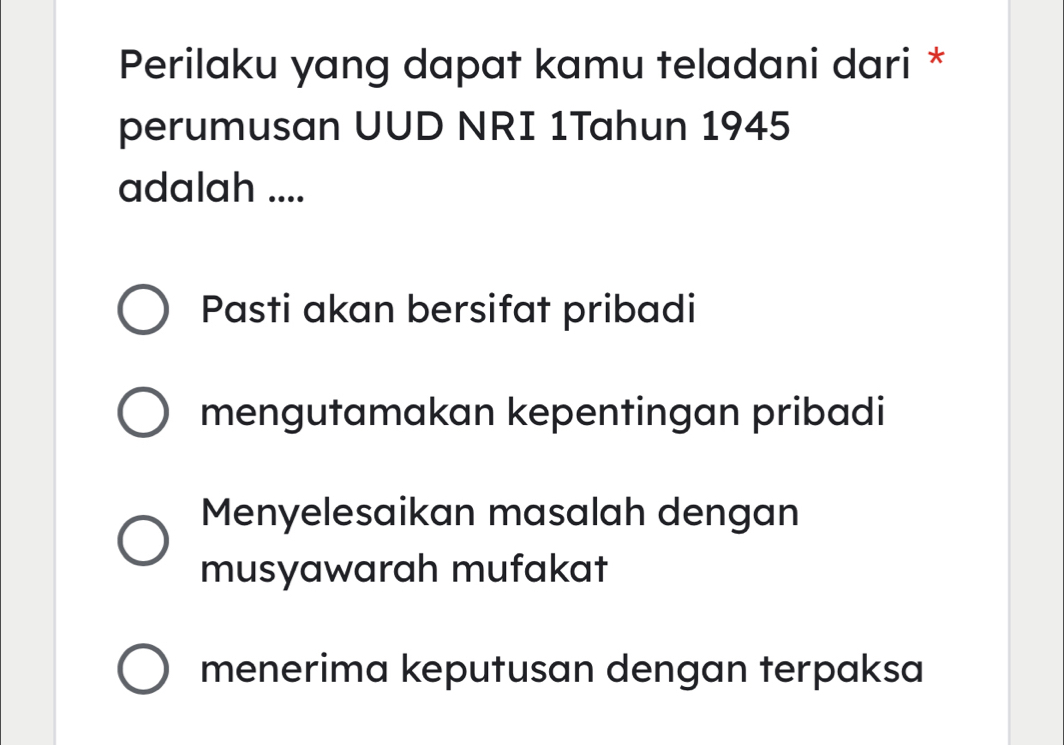 Perilaku yang dapat kamu teladani dari *
perumusan UUD NRI 1Tahun 1945
adalah ....
Pasti akan bersifat pribadi
mengutamakan kepentingan pribadi
Menyelesaikan masalah dengan
musyawarah mufakat
menerima keputusan dengan terpaksa