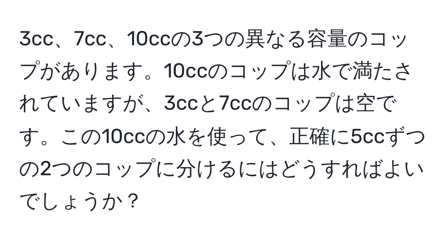 3cc、7cc、10ccの3つの異なる容量のコップがあります。10ccのコップは水で満たされていますが、3ccと7ccのコップは空です。この10ccの水を使って、正確に5ccずつの2つのコップに分けるにはどうすればよいでしょうか？