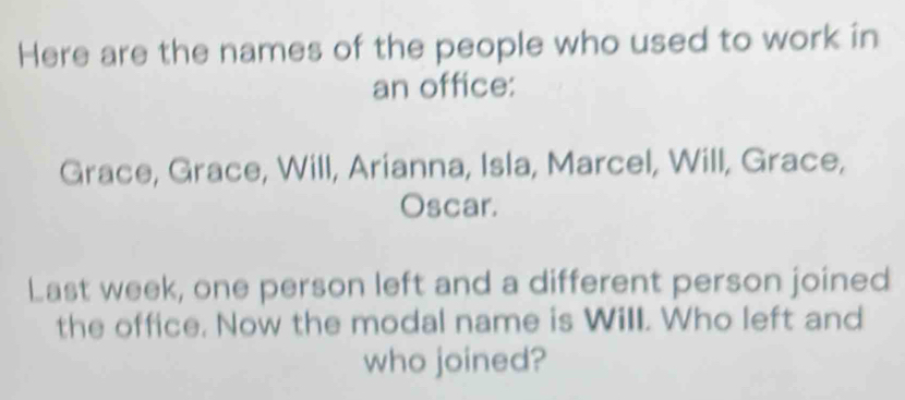 Here are the names of the people who used to work in 
an office: 
Grace, Grace, Will, Arianna, Isla, Marcel, Will, Grace, 
Oscar. 
Last week, one person left and a different person joined 
the office. Now the modal name is Will. Who left and 
who joined?