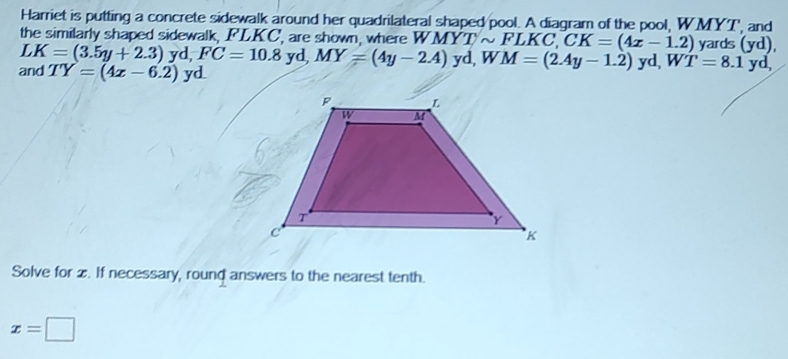 Harriet is putting a concrete sidewalk around her quadrilateral shaped pool. A diagram of the pool, WMYT, and 
the similarly shaped sidewalk, FLKC, are shown, where WMYTsim FLKC, CK=(4x-1.2) yards (yd), 
and LK=(3.5y+2.3)yd, FC=10.8yd, MY=(4y-2.4)yd, WM=(2.4y-1.2)yd, WT=8.1 TY=(4x-6.2) yd yd, 
Solve for z. If necessary, round answers to the nearest tenth.
x=□