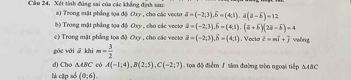 Xét tính đúng sai của các khẳng định sau: 
a) Trong mặt phẳng tọa độ Oxy , cho các vectơ vector a=(-2;3), vector b=(4;1). vector a(vector a-vector b)=12
b) Trong mặt phẳng tọa độ Oxy , cho các vectơ vector a=(-2;3), vector b=(4;1). (vector a+vector b)(2vector a-vector b)=4
c) Trong mặt phẳng tọa độ Oxy , cho các vectơ vector a=(-2;3), vector b=(4;1). Vecto vector c=mvector i+vector j vuông 
góc với vector a khi m= 3/2 
d) Cho △ ABC có A(-1;4), B(2;5), C(-2;7) tọa độ điểm / tâm đường tròn ngoại tiếp △ ABC
là cặp số (0;6).