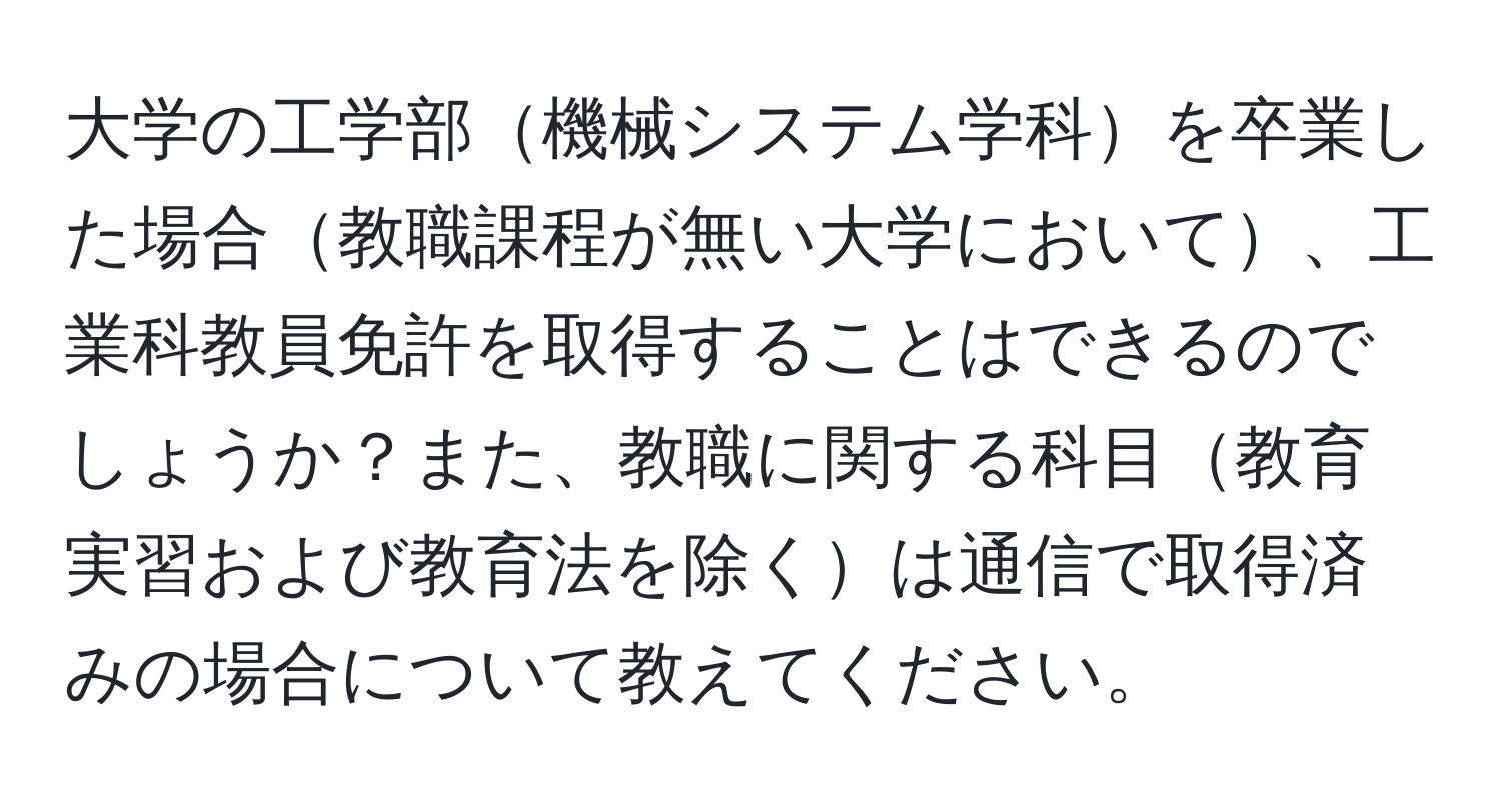 大学の工学部機械システム学科を卒業した場合教職課程が無い大学において、工業科教員免許を取得することはできるのでしょうか？また、教職に関する科目教育実習および教育法を除くは通信で取得済みの場合について教えてください。