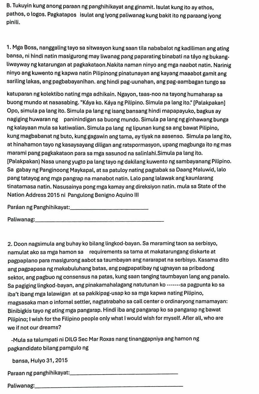 Tukuyin kung anong paraan ng panghihikayat ang ginamit. Isulat kung ito ay ethos,
pathos, o logos. Pagkatapos isulat ang iyong paliwanag kung bakit ito ng paraang iyong
pinili.
1. Mga Boss, nanggaling tayo sa sitwasyon kung saan tila nababalot ng kadiliman ang ating
bansa, ni hindi natin masigurong may liwanag pang paparating binabati na tảyo ng bukang-
liwayway ng katarungan at pagkakataon.Nakita naman ninyo ang mga naabot natin. Narinig
ninyo ang kuwento ng kapwa natin Pilipinong pinatunayan ang kayang maaabot gamit ang
sariling lakas, ang pagbabayanihan. ang hindi pag-uunahan, ang pag-aambagan tungo sa
katuparan ng kolektibo nating mga adhikain. Ngayon, taas-noo na tayong humaharap sa
buong mundo at nasasabing. "Káya ko. Káya ng Pilipino. Simula pa lang ito." [Palakpakan]
Opo, simula pa lang ito. Simula pa lang ng isang bansang hindi mapapayuko, bagkus ay
nagiging huwaran ng paninindigan sa buong mundo. Simula pa lang ng ginhawang bunga
ng kalayaan mula sa katiwalian. Simula pa lang ng lipunan kung sa ang bawat Pilipino,
kung magbabanat ng buto, kung gagawin ang tama, ay tiyak na aasenso. Simula pa lang ito,
at hinahamon tayo ng kasaysayang diligan ang ratspormasyon, upang magbunga ito ng mas
marami pang pagkakataon para sa mga sasunod na salinlahi.Simula pa lang ito.
[Palakpakan) Nasa unang yugto pa lang tayo ng dakilang kuwento ng sambayanang Pilipino.
Sa gabay ng Panginoong Maykapal, at sa patuloy nating pagtabak sa Daang Maluwid, lalo
pang tatayog ang mga pangrap na manabot natin. Lalo pang lalawak ang kaunlarang
tinatamasa natin. Nasusainya pong mga kamay ang direksiyon natin. mula sa State of the
Nation Address 2015 ni Pangulong Benigno Aquino III
Paráan ng Panghihikayat:_
Paliwanag:_
2. Doon nagsimula ang buhay ko bilang lingkod-bayan. Sa maraming taon sa serbisyo,
namulat ako sa mga hamon sa  requirements sa tama at makatarungang diskarte at
pagpaplano para masigurong aabot sa taumbayan ang nararapat na serbisyo. Kasama dito
ang pagpapasa ng makabuluhang batas, ang pagpapatibay ng ugnayan sa pribadong
sektor, ang pagbuo ng consensus na patas, kung saan tanging taumbayan lang ang panalo.
Sa pagiging lingkod-bayan, ang pinakamahalagang natutunan ko -------sa pagpunta ko sa
iba’t ibang mga Ialawigan at sa pakikipag-usap ko sa mga kapwa nating Pilipino,
magsasaka man o infornal settler, nagtatrabaho sa call center o ordinaryong namamayan:
Binibigkis tayo ng ating mga pangarap. Hindi iba ang pangarap ko sa pangarap ng bawat
Pilipino; I wish for the Filipino people only what I would wish for myself. Afler all, who are
we if not our dreams?
-Mula sa talumpati ni DILG Sec Mar Roxas nang tinanggapniya ang hamon ng
pagkandidato bilang pamgulo ng
bansa, Hulyo 31, 2015
Paraan ng panghihikayat:_
Paliwanag:_