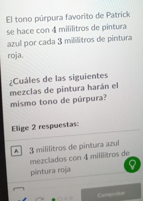 El tono púrpura favorito de Patrick
se hace con 4 mililitros de pintura
azul por cada 3 mililitros de pintura
roja.
¿Cuáles de las siguientes
mezclas de pintura harán el
mismo tono de púrpura?
Elige 2 respuestas:
A 3 mililitros de pintura azul
mezclados con 4 mililitros de
pintura roja
Comprobar