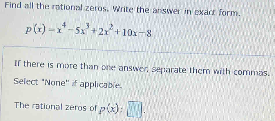 Find all the rational zeros. Write the answer in exact form.
p(x)=x^4-5x^3+2x^2+10x-8
If there is more than one answer, separate them with commas. 
Select "None" if applicable. 
The rational zeros of p(x):□.