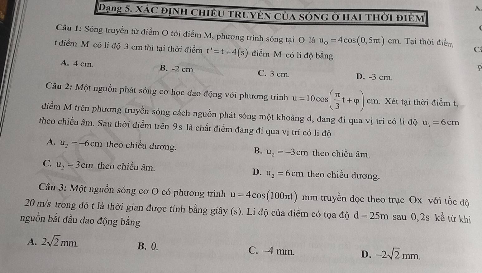 A
Dạng 5. xác định chiều truyền của sóng ở hai thời điềm
(
Câu 1: Sóng truyền từ điểm O tới điểm M, phương trình sóng tại O là u_0=4cos (0,5π t)cm 1 Tại thời điểm
tđiểm M có li độ 3 cm thì tại thời điểm t'=t+4(s) điểm M có li độ bằng
C
p
A. 4 cm. B. -2 cm. C. 3 cm.
D. -3 cm.
Câu 2: Một nguồn phát sóng cơ học dao động với phương trình u=10cos ( π /3 t+varphi ) cm. Xét tại thời điểm t,
điểm M trên phương truyền sóng cách nguồn phát sóng một khoảng d, đang đi qua vị trí có li độ u_1=6cm
theo chiều âm. Sau thời điểm trên 9s là chất điểm đang đi qua vị trí có li độ
A. u_2=-6cm theo chiều dương. u_2=-3cm theo chiều âm.
B.
C. u_2=3cm theo chiều âm. theo chiều dương.
D. u_2=6cm
Câu 3: Một nguồn sóng cơ O có phương trình u=4cos (100π t) mm truyền dọc theo trục Ox với tốc độ
20 m/s trong đó t là thời gian được tính bằng giây (s). Li độ của điểm có tọa độ d=25m sau 0, 2s kể từ khi
nguồn bắt đầu dao động bằng
A. 2sqrt(2)mm. B. 0. C. -4 mm. D. -2sqrt(2)mm.