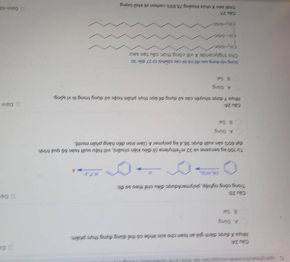 Mhể
Nhựa X được đành giá an toàn cho sức khỏe có thể dùng đựng thực phẩm.
A. Đóng
B. Sal
Đá
Câu 25
Trong công nghiệp, polymerAđược điều chế theo sơ đờ:
OH_2=OH_2 mto
Từ 100 kg benzene và 32m^3 Rethylene (ở điều kiện chuẩn), với hiệu suất toàn bộ quá trình
đạt 60% sản xuất được 36,4 kg polymer A (làm tròn đến hàng phân mười).
A. Đứng
B. t
Cầu 28: Đánh
Nhya Y được khuyển cáo sứ dụng để bọc thực phẩm hoặc sứ dụng trong lò vì sộng.
A. Dóng
Dùng nội dụng sau để tri lới các ch nhi từ 27 đến 20
Cho triglycerde X với công thức cấu tạo sau:
CH-=OOC
CH-OOC
CHO0C
Cầu 27 Đánh dá
Chất báo X chứa khoàng 75, 93% carbon về khối lượng