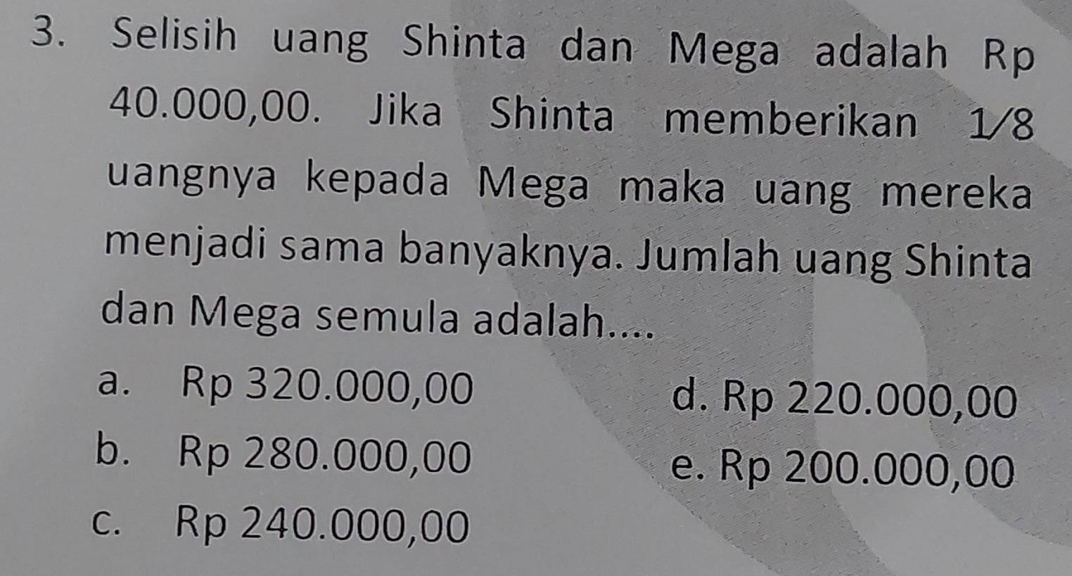 Selisih uang Shinta dan Mega adalah Rp
40.000,00. Jika Shinta memberikan 1/8
uangnya kepada Mega maka uang mereka
menjadi sama banyaknya. Jumlah uang Shinta
dan Mega semula adalah....
a. Rp 320.000,00 d. Rp 220.000,00
b. Rp 280.000,00 e. Rp 200.000,00
c. Rp 240.000,00