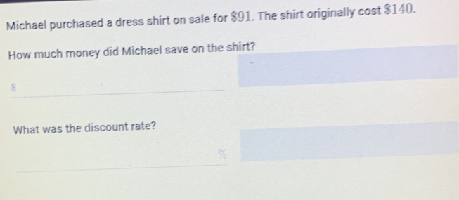 Michael purchased a dress shirt on sale for $91. The shirt originally cost $140. 
How much money did Michael save on the shirt?
$
What was the discount rate?