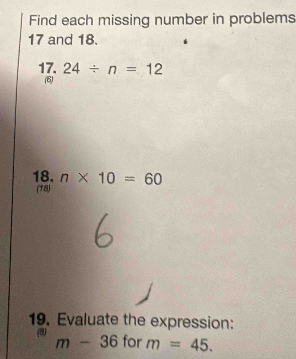 Find each missing number in problems
17 and 18. 
17. 24/ n=12
(6) 
18. n* 10=60
(18) 
19. Evaluate the expression: 
(8)
m-36 for m=45.