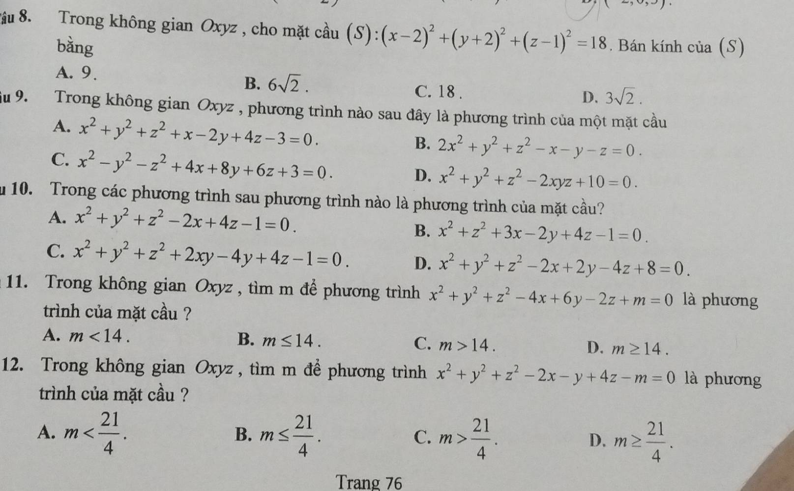 ầu 8. Trong không gian Oxyz , cho mặt cầu (S):(x-2)^2+(y+2)^2+(z-1)^2=18. Bán kính của (S)
bàng
A. 9.
B. 6sqrt(2). C. 18 .
D. 3sqrt(2).
Su 9.  Trong không gian Oxyz , phương trình nào sau đây là phương trình của một mặt cầu
A. x^2+y^2+z^2+x-2y+4z-3=0.
B. 2x^2+y^2+z^2-x-y-z=0.
C. x^2-y^2-z^2+4x+8y+6z+3=0.
D. x^2+y^2+z^2-2xyz+10=0.
u 10. Trong các phương trình sau phương trình nào là phương trình của mặt cầu?
A. x^2+y^2+z^2-2x+4z-1=0.
B. x^2+z^2+3x-2y+4z-1=0.
C. x^2+y^2+z^2+2xy-4y+4z-1=0. D. x^2+y^2+z^2-2x+2y-4z+8=0.
11. Trong không gian Oxyz , tìm m để phương trình x^2+y^2+z^2-4x+6y-2z+m=0 là phương
trình của mặt cầu ?
A. m<14. B. m≤ 14. C. m>14. D. m≥ 14.
12. Trong không gian Oxyz , tìm m để phương trình x^2+y^2+z^2-2x-y+4z-m=0 là phương
trình của mặt cầu ?
A. m m≤  21/4 . m> 21/4 . D. m≥  21/4 .
B.
C.
Trang 76