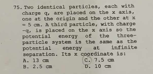 Two identical particles, each with
charge q, are placed on the x axis,
one at the origin and the other at x
=5cm. A third particle, with charge
- q, is placed on the x axis so the
potential energy of the three-
particle system is the same as the
potential energy at infinite
separation. Its x coordinate is:
A. 13 cm C. 7.5 cm
B. 2.5 cm D. 10 cm